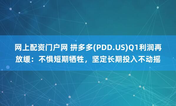 网上配资门户网 拼多多(PDD.US)Q1利润再放缓：不惧短期牺牲，坚定长期投入不动摇