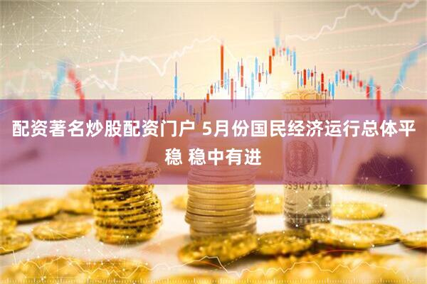 配资著名炒股配资门户 5月份国民经济运行总体平稳 稳中有进