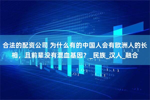 合法的配资公司 为什么有的中国人会有欧洲人的长相，且前辈没有混血基因？_民族_汉人_融合