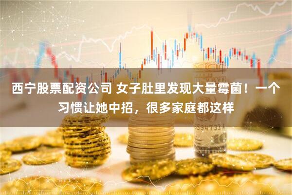 西宁股票配资公司 女子肚里发现大量霉菌！一个习惯让她中招，很多家庭都这样