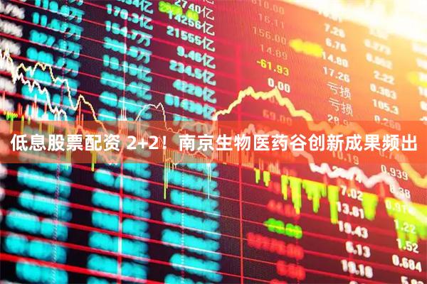 低息股票配资 2+2！南京生物医药谷创新成果频出