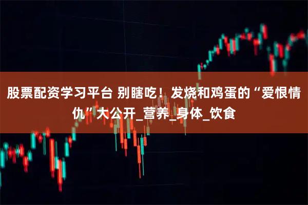股票配资学习平台 别瞎吃！发烧和鸡蛋的“爱恨情仇”大公开_营养_身体_饮食
