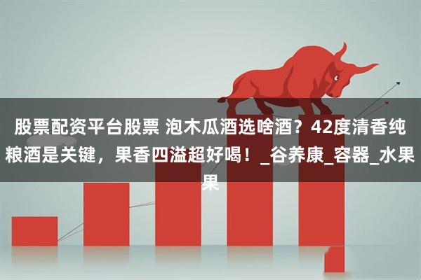 股票配资平台股票 泡木瓜酒选啥酒？42度清香纯粮酒是关键，果香四溢超好喝！_谷养康_容器_水果