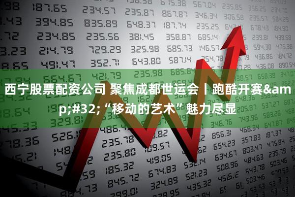 西宁股票配资公司 聚焦成都世运会丨跑酷开赛 “移动的艺术”魅力尽显