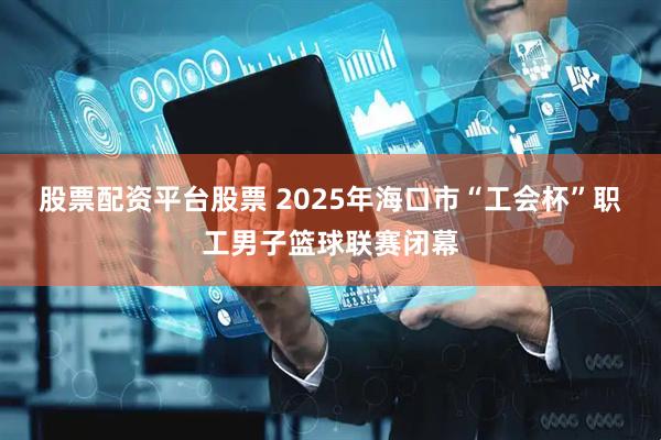 股票配资平台股票 2025年海口市“工会杯”职工男子篮球联赛闭幕