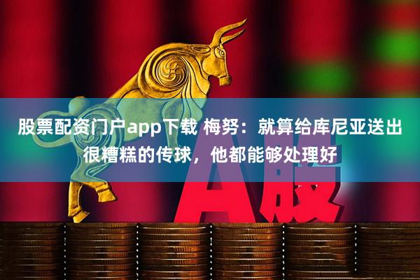 股票配资门户app下载 梅努：就算给库尼亚送出很糟糕的传球，他都能够处理好