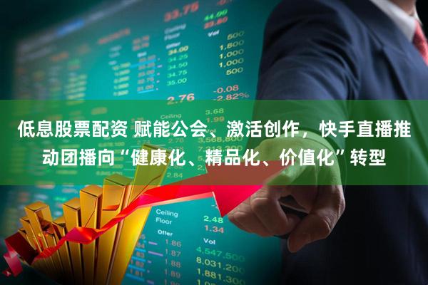 低息股票配资 赋能公会、激活创作，快手直播推动团播向“健康化、精品化、价值化”转型