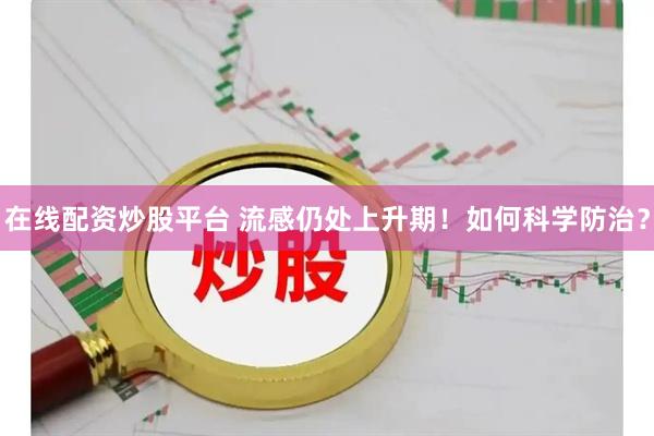 在线配资炒股平台 流感仍处上升期！如何科学防治？